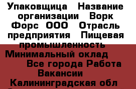Упаковщица › Название организации ­ Ворк Форс, ООО › Отрасль предприятия ­ Пищевая промышленность › Минимальный оклад ­ 25 000 - Все города Работа » Вакансии   . Калининградская обл.,Светловский городской округ 